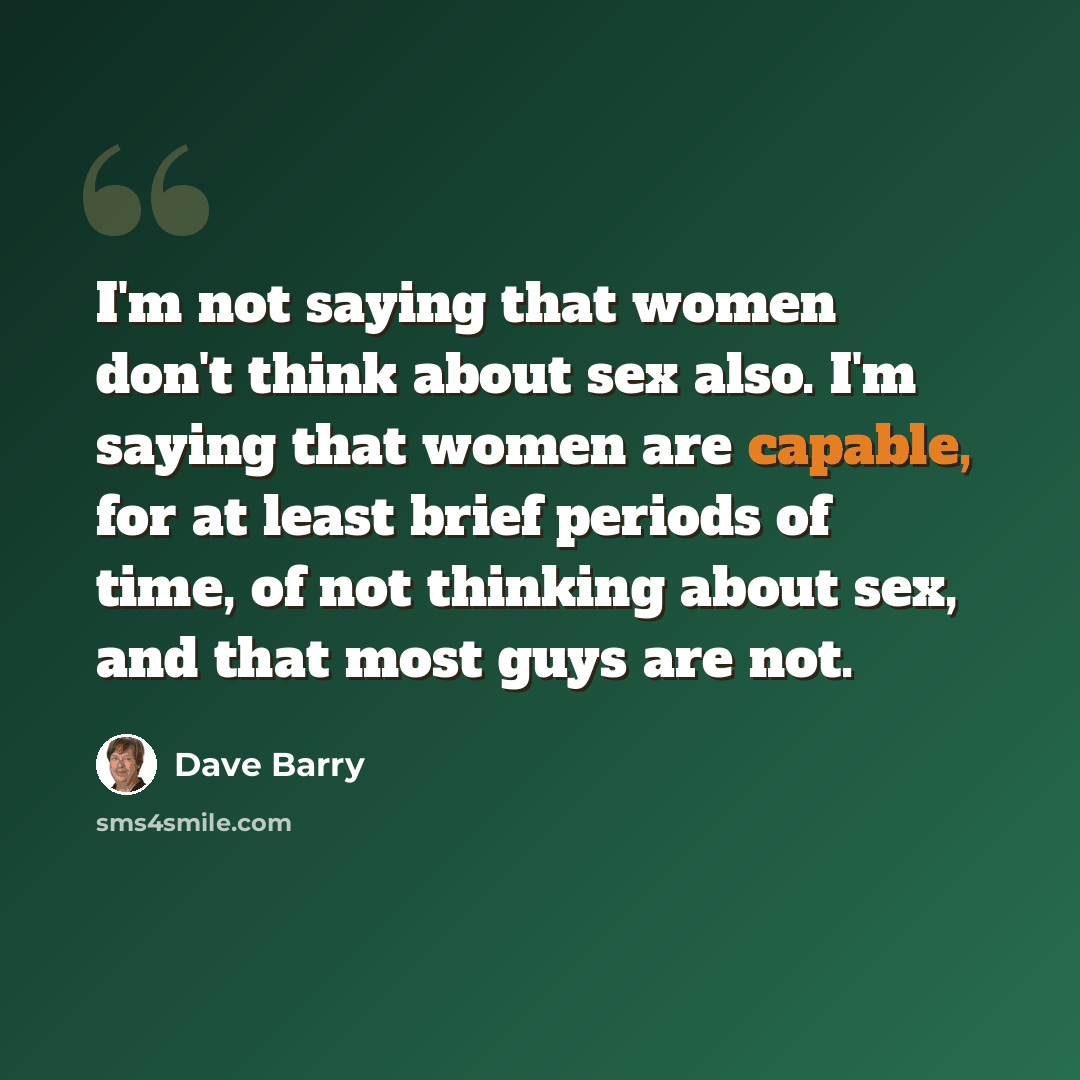 “I'm not saying that women don't think about sex also. I'm saying that women are capable, for at least brief periods of time, of not thinking about sex, and that most guys are not.” quote by Dave Barry