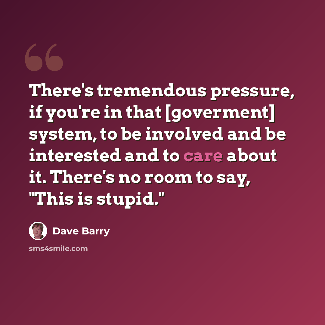 “There's tremendous pressure, if you're in that [goverment] system, to be involved and be interested and to care about it. There's no room to say, "This is stupid."” quote by Dave Barry