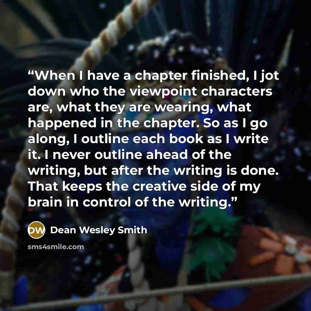 “When I have a chapter finished, I jot down who the viewpoint characters are, what they are wearing, what happened in the chapter. So as I go along, I outline each book as I write it. I never outline ahead of the writing, but after the writing is done. That keeps the creative side of my brain in…” quote by Dean Wesley Smith