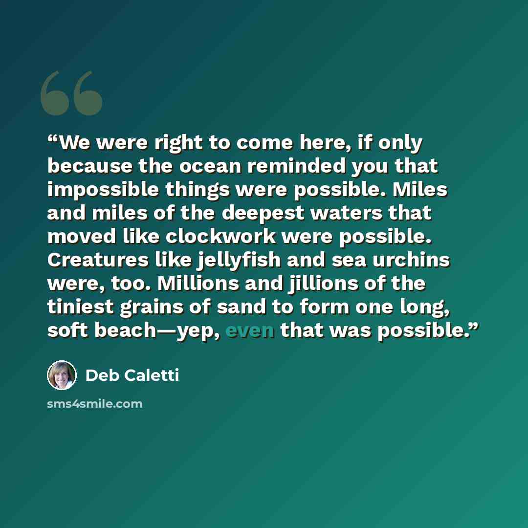 “We were right to come here, if only because the ocean reminded you that impossible things were possible. Miles and miles of the deepest waters that moved like clockwork were possible. Creatures like jellyfish and sea urchins were, too. Millions and jillions of the tiniest grains of sand to form…” quote by Deb Caletti