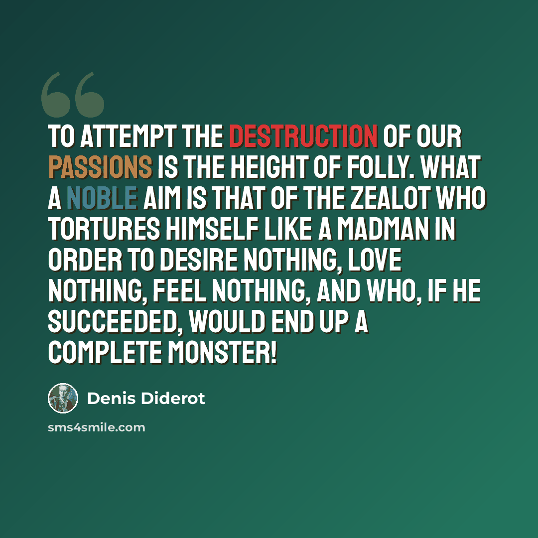 “To attempt the destruction of our passions is the height of folly. What a noble aim is that of the zealot who tortures himself like a madman in order to desire nothing, love nothing, feel nothing, and who, if he succeeded, would end up a complete monster!” quote by Denis Diderot