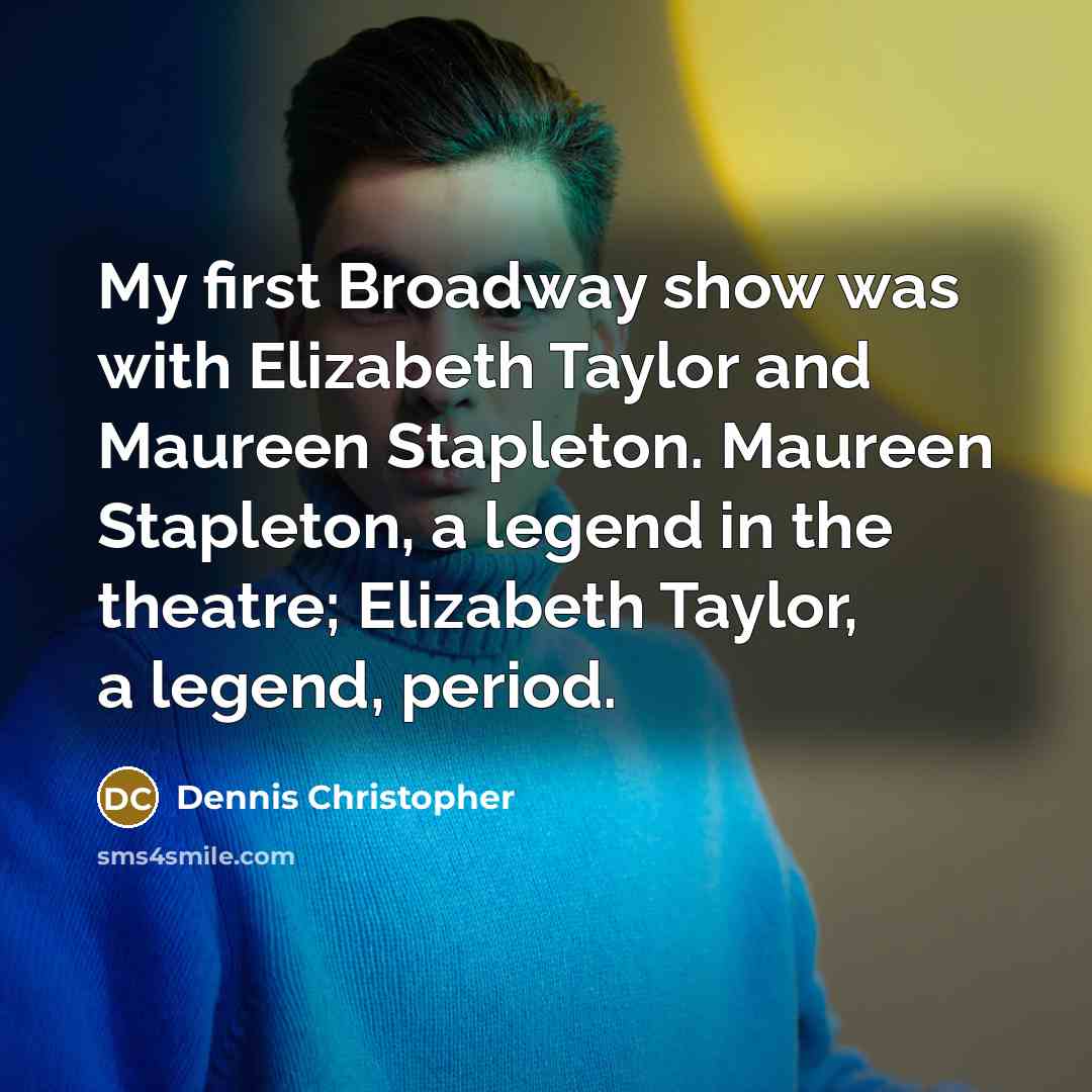 “My first Broadway show was with Elizabeth Taylor and Maureen Stapleton. Maureen Stapleton, a legend in the theatre; Elizabeth Taylor, a legend, period.” quote by Dennis Christopher