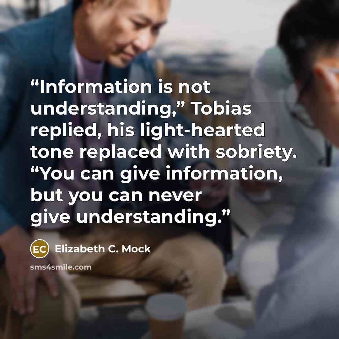 “Information is not understanding,” Tobias replied, his light-hearted tone replaced with sobriety. “You can give information, but you can never give understanding.” quote by Elizabeth C. Mock