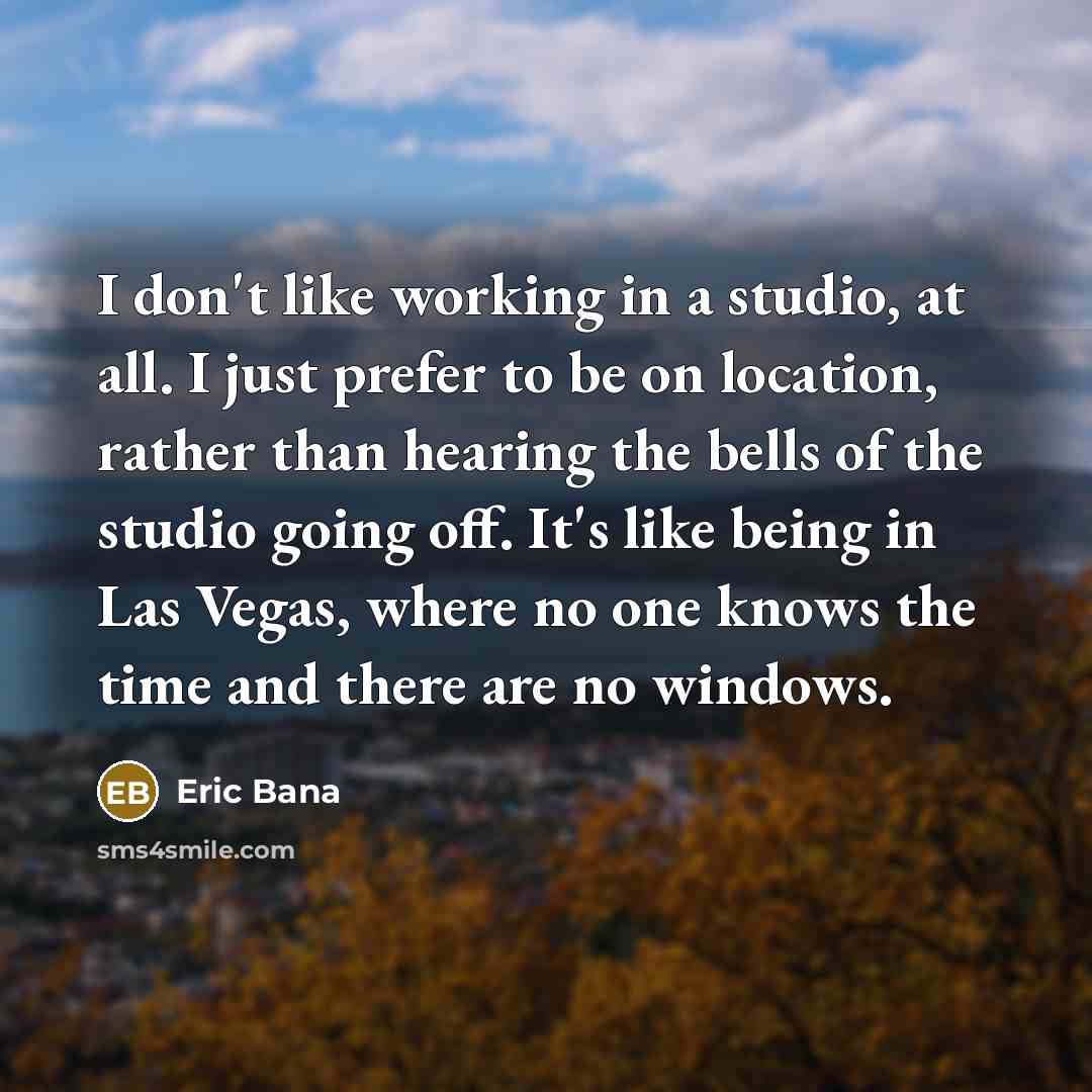 “I don't like working in a studio, at all. I just prefer to be on location, rather than hearing the bells of the studio going off. It's like being in Las Vegas, where no one knows the time and there are no windows.” quote by Eric Bana