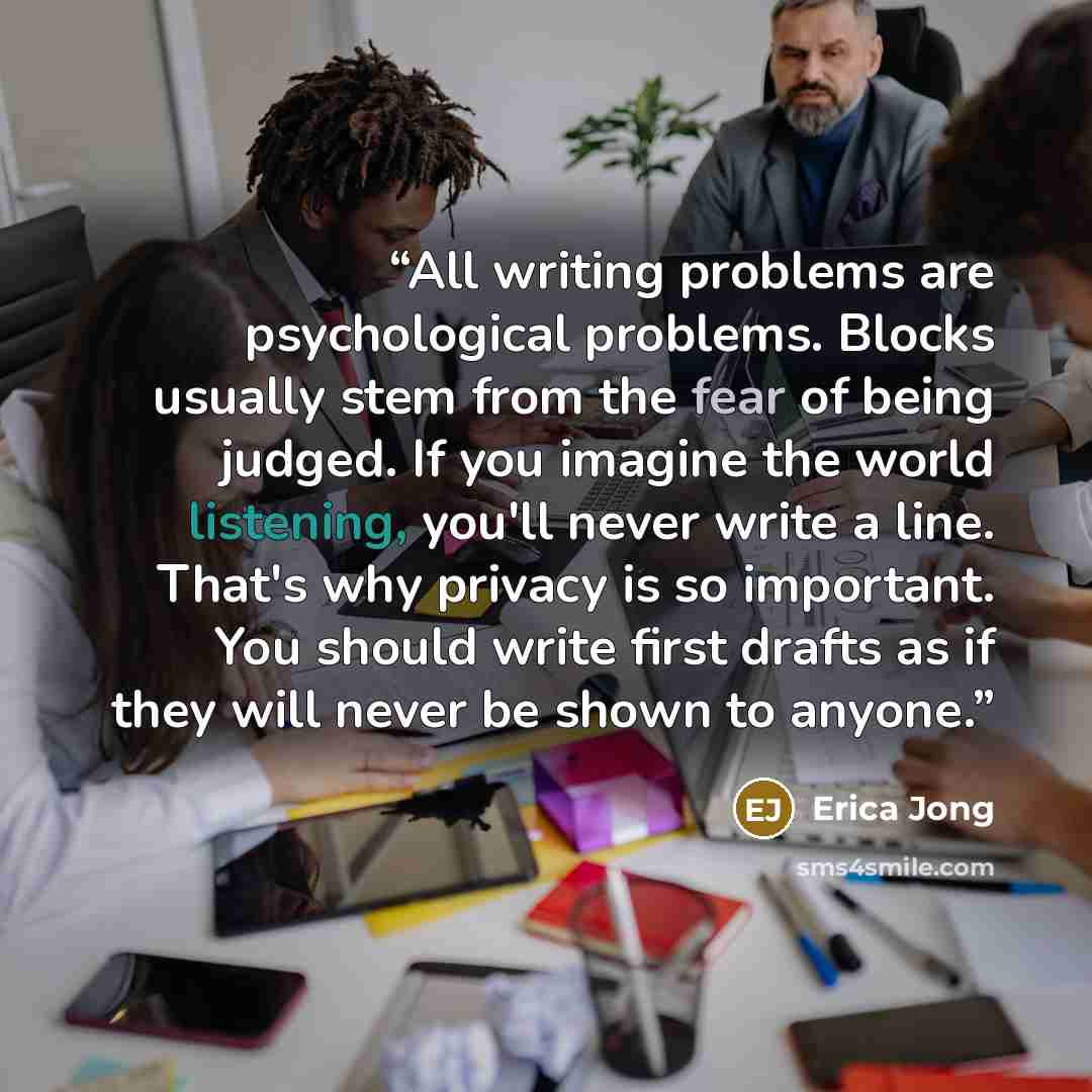 “All writing problems are psychological problems. Blocks usually stem from the fear of being judged. If you imagine the world listening, you'll never write a line. That's why privacy is so important. You should write first drafts as if they will never be shown to anyone.” quote by Erica Jong
