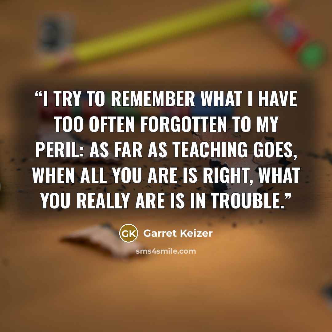 “I try to remember what I have too often forgotten to my peril: as far as teaching goes, when all you are is right, what you really are is in trouble.” quote by Garret Keizer