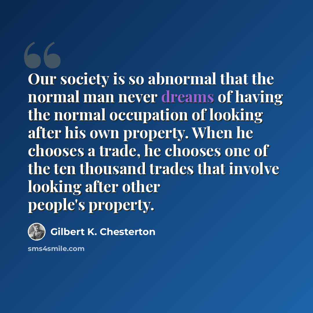 “Our society is so abnormal that the normal man never dreams of having the normal occupation of looking after his own property. When he chooses a trade, he chooses one of the ten thousand trades that involve looking after other people's property.” quote by Gilbert K. Chesterton