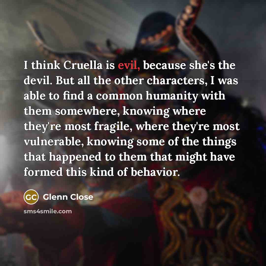 “I think Cruella is evil, because she's the devil. But all the other characters, I was able to find a common humanity with them somewhere, knowing where they're most fragile, where they're most vulnerable, knowing some of the things that happened to them that might have formed this kind of behavior.” quote by Glenn Close