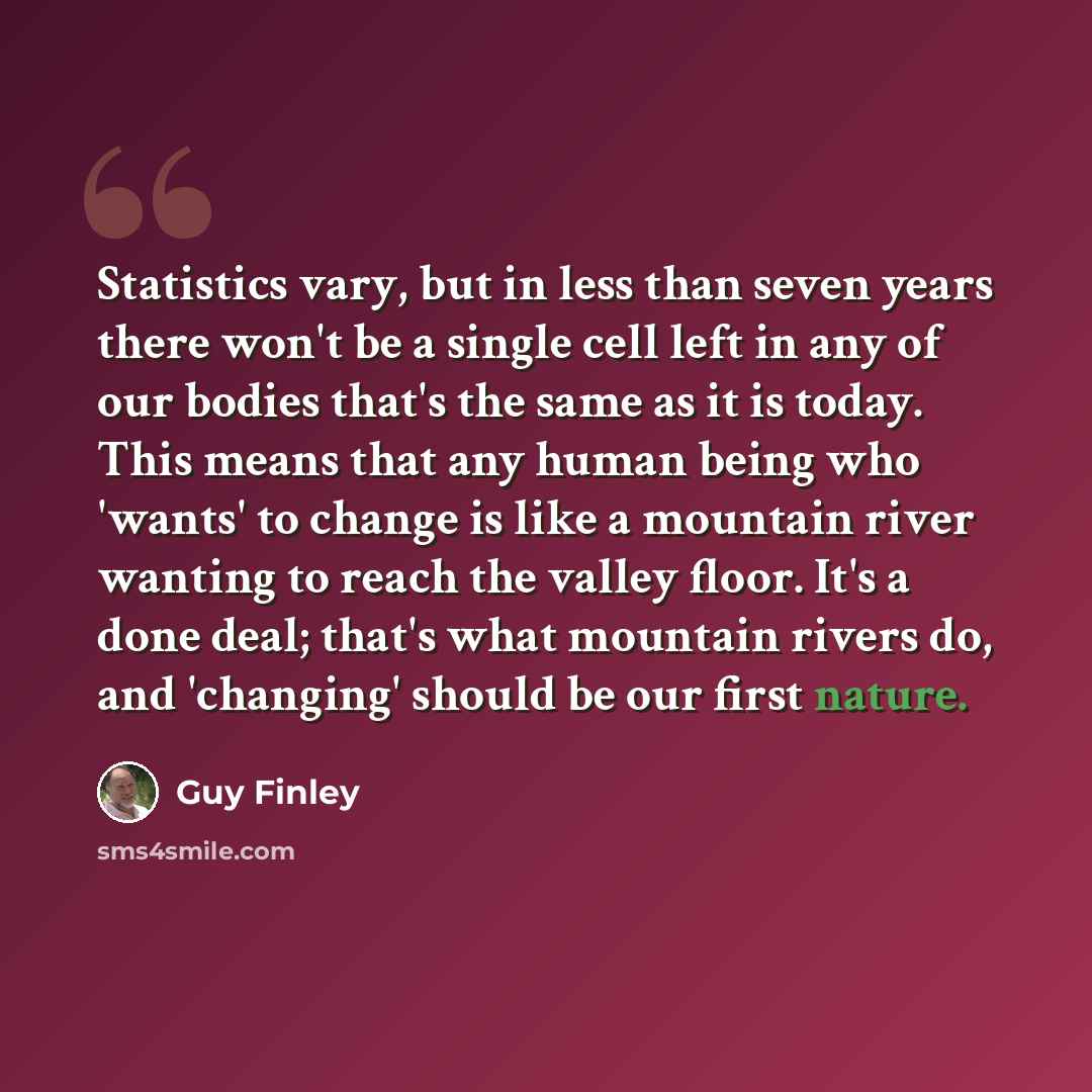 “Statistics vary, but in less than seven years there won't be a single cell left in any of our bodies that's the same as it is today. This means that any human being who 'wants' to change is like a mountain river wanting to reach the valley floor. It's a done deal; that's what mountain rivers do…” quote by Guy Finley