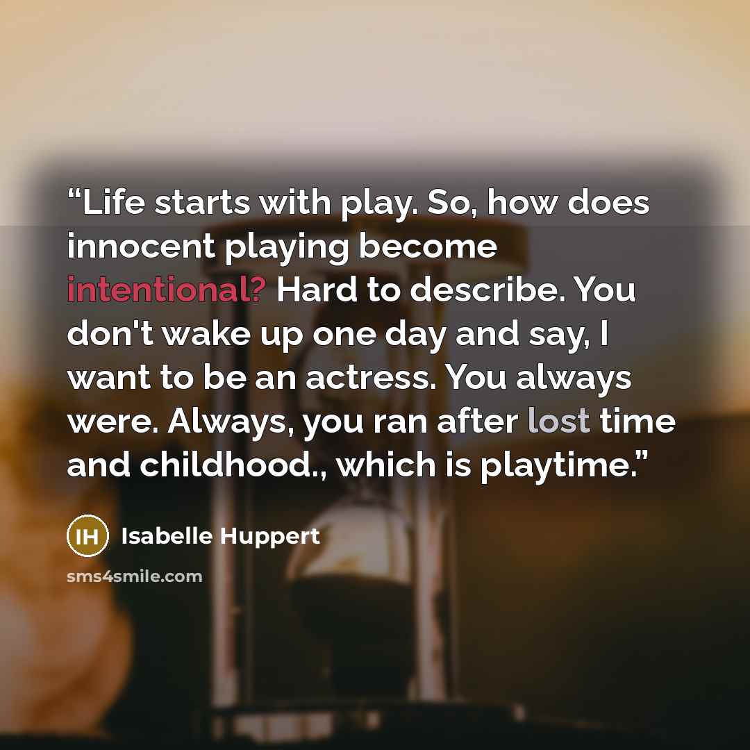 “Life starts with play. So, how does innocent playing become intentional? Hard to describe. You don't wake up one day and say, I want to be an actress. You always were. Always, you ran after lost time and childhood., which is playtime.” quote by Isabelle Huppert