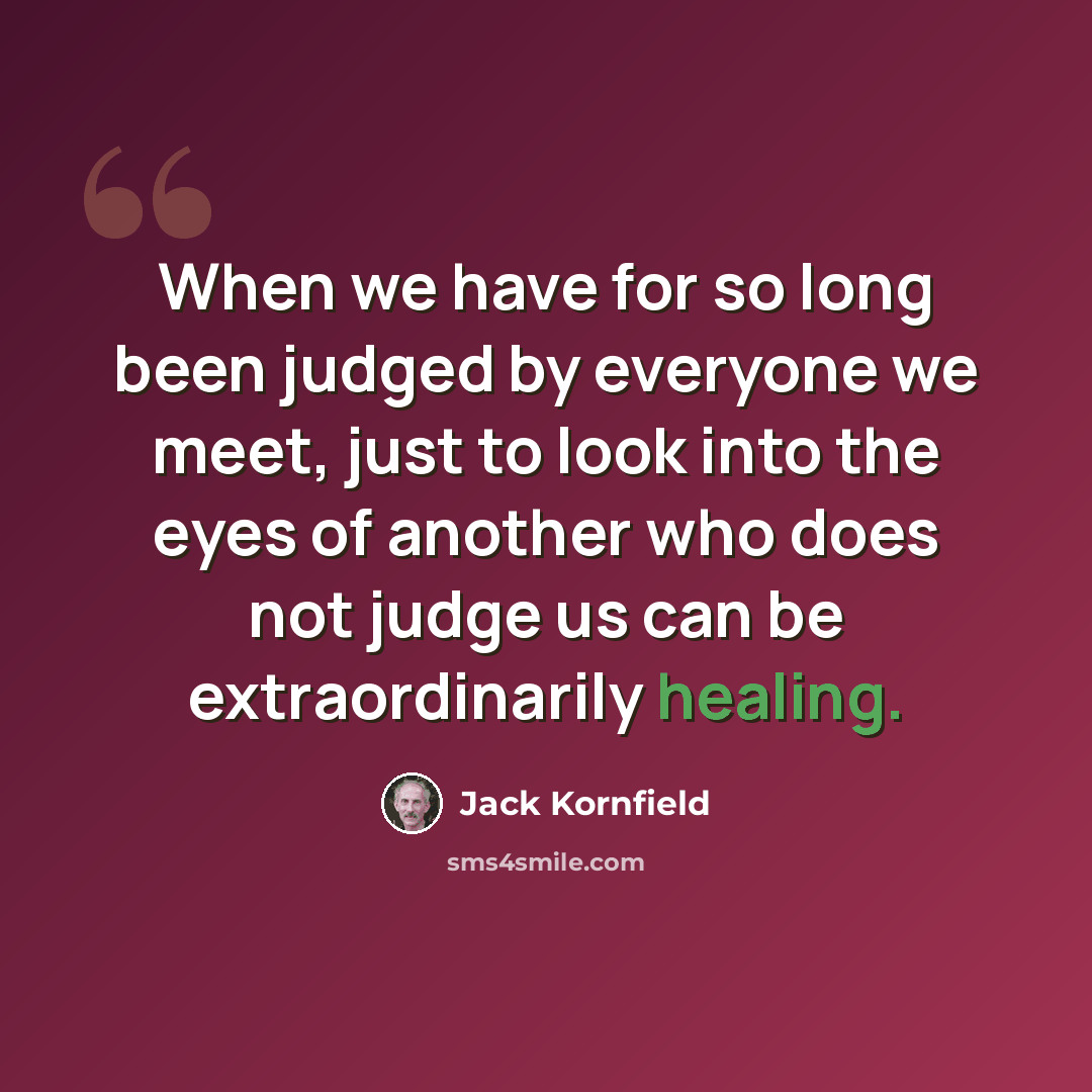 “When we have for so long been judged by everyone we meet, just to look into the eyes of another who does not judge us can be extraordinarily healing.” quote by Jack Kornfield