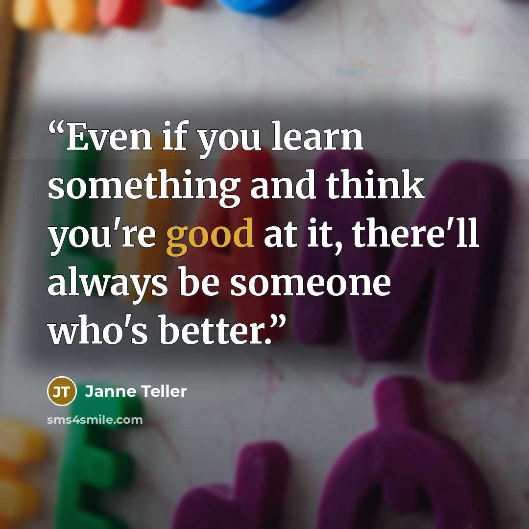 “Even if you learn something and think you're good at it, there'll always be someone who's better.” quote by Janne Teller