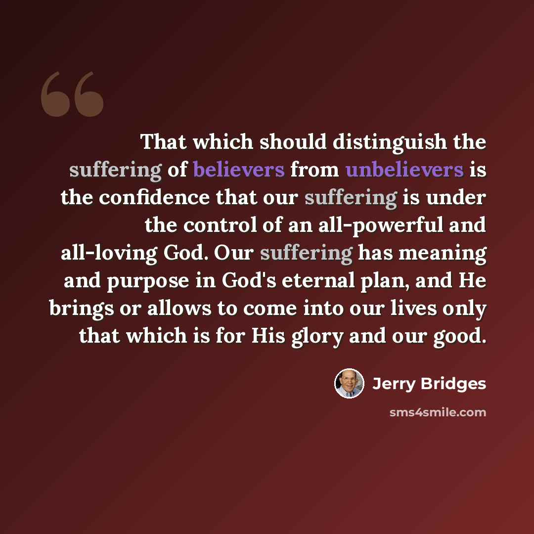 “That which should distinguish the suffering of believers from unbelievers is the confidence that our suffering is under the control of an all-powerful and all-loving God. Our suffering has meaning and purpose in God's eternal plan, and He brings or allows to come into our lives only that which is…” quote by Jerry Bridges