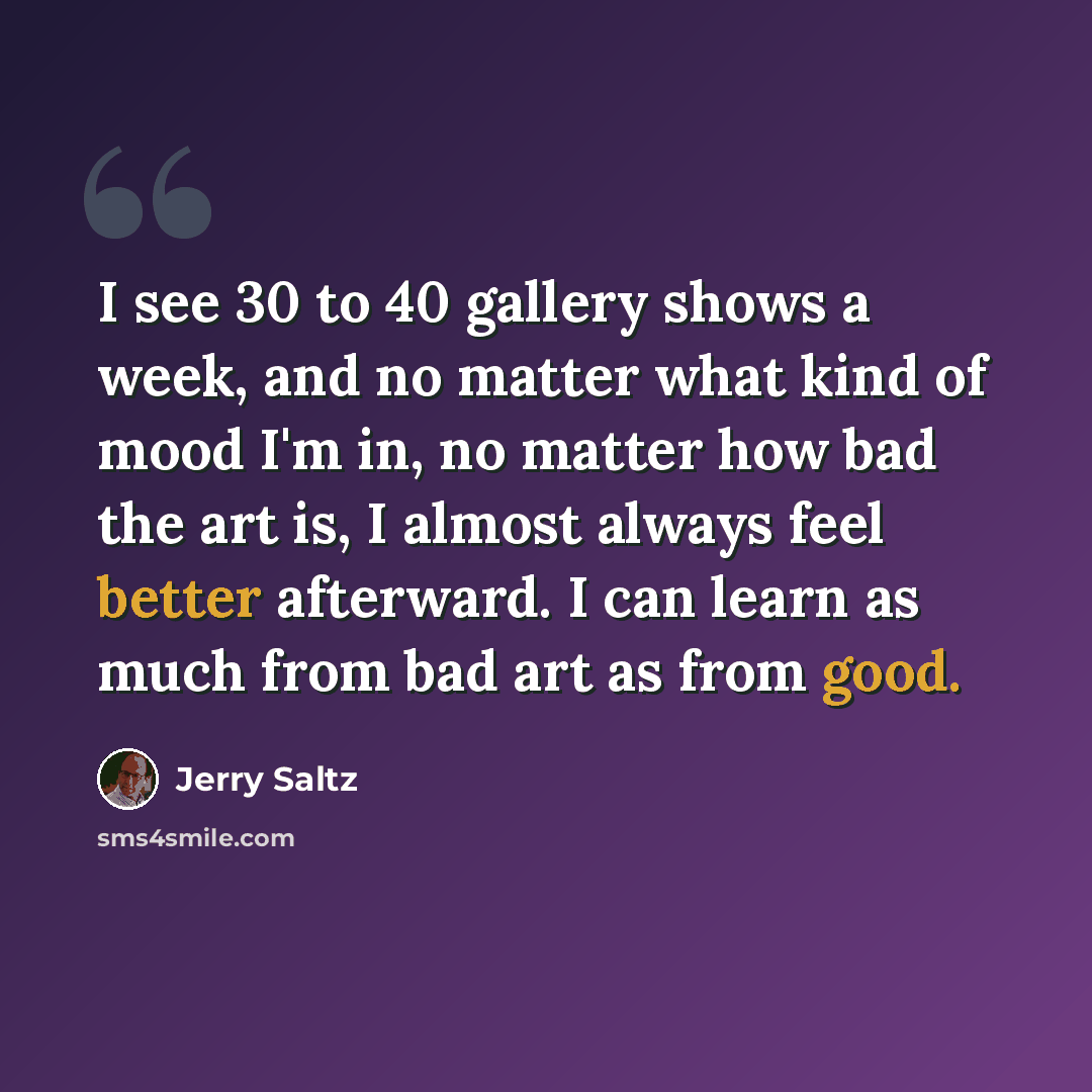 “I see 30 to 40 gallery shows a week, and no matter what kind of mood I'm in, no matter how bad the art is, I almost always feel better afterward. I can learn as much from bad art as from good.” quote by Jerry Saltz
