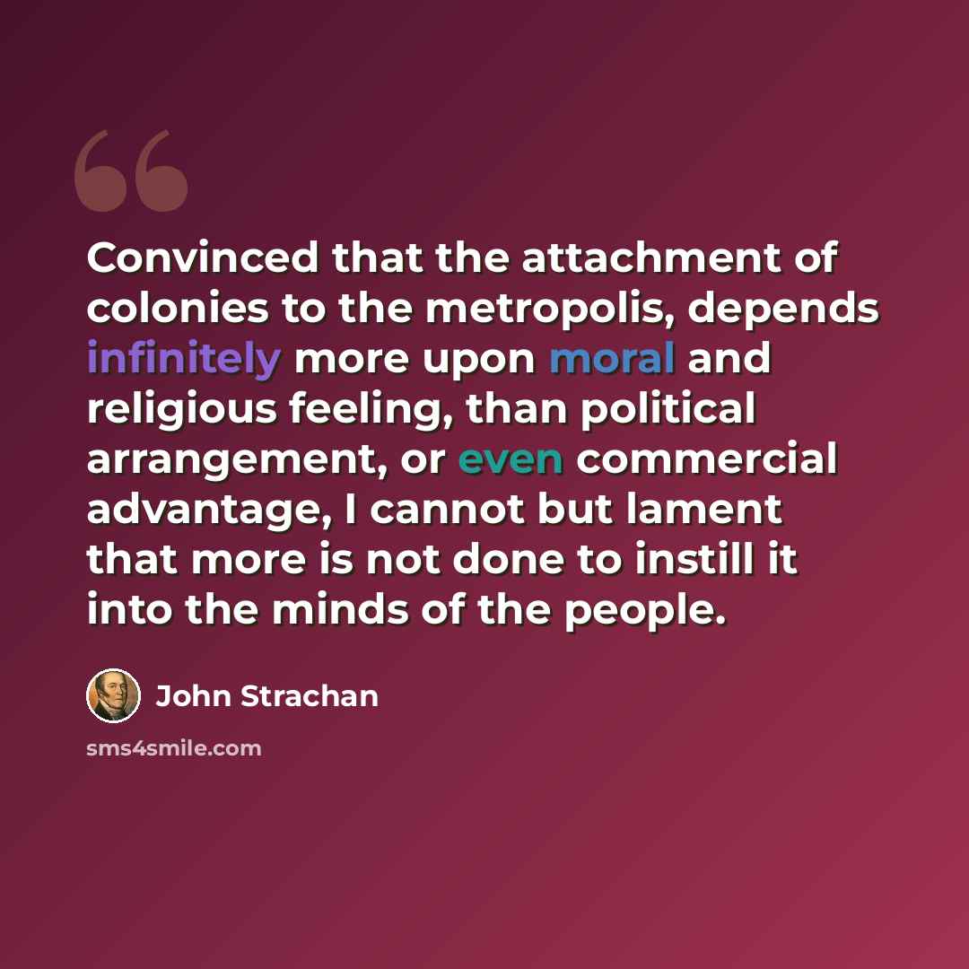“Convinced that the attachment of colonies to the metropolis, depends infinitely more upon moral and religious feeling, than political arrangement, or even commercial advantage, I cannot but lament that more is not done to instill it into the minds of the people.” quote by John Strachan