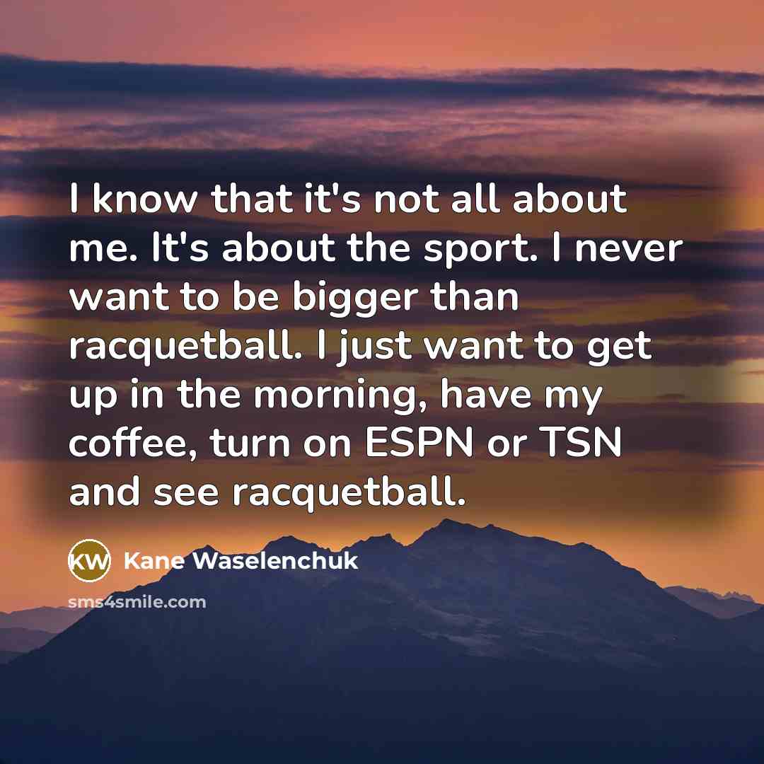 “I know that it's not all about me. It's about the sport. I never want to be bigger than racquetball. I just want to get up in the morning, have my coffee, turn on ESPN or TSN and see racquetball.” quote by Kane Waselenchuk