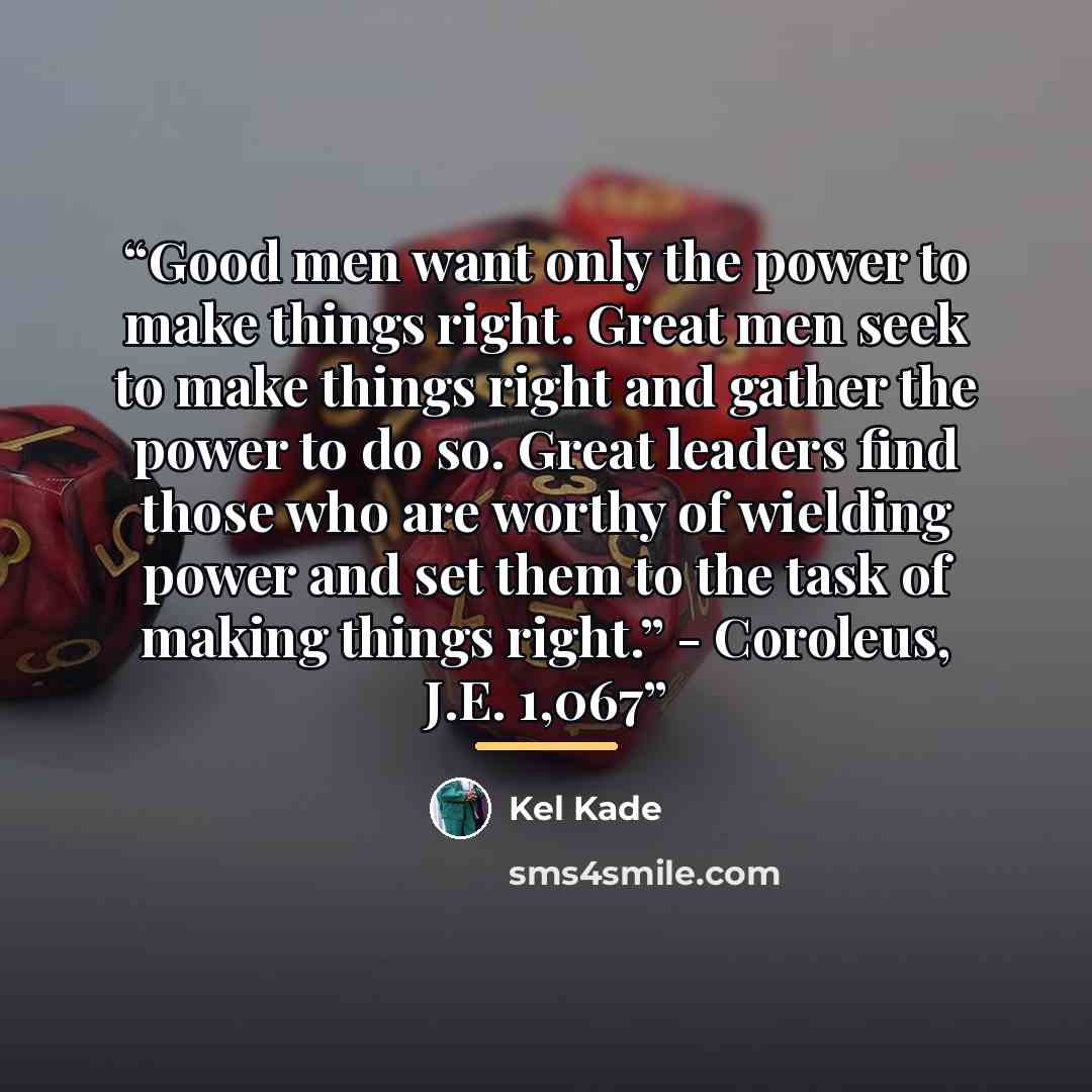 “Good men want only the power to make things right. Great men seek to make things right and gather the power to do so. Great leaders find those who are worthy of wielding power and set them to the task of making things right.” - Coroleus, J.E. 1,067” quote by Kel Kade
