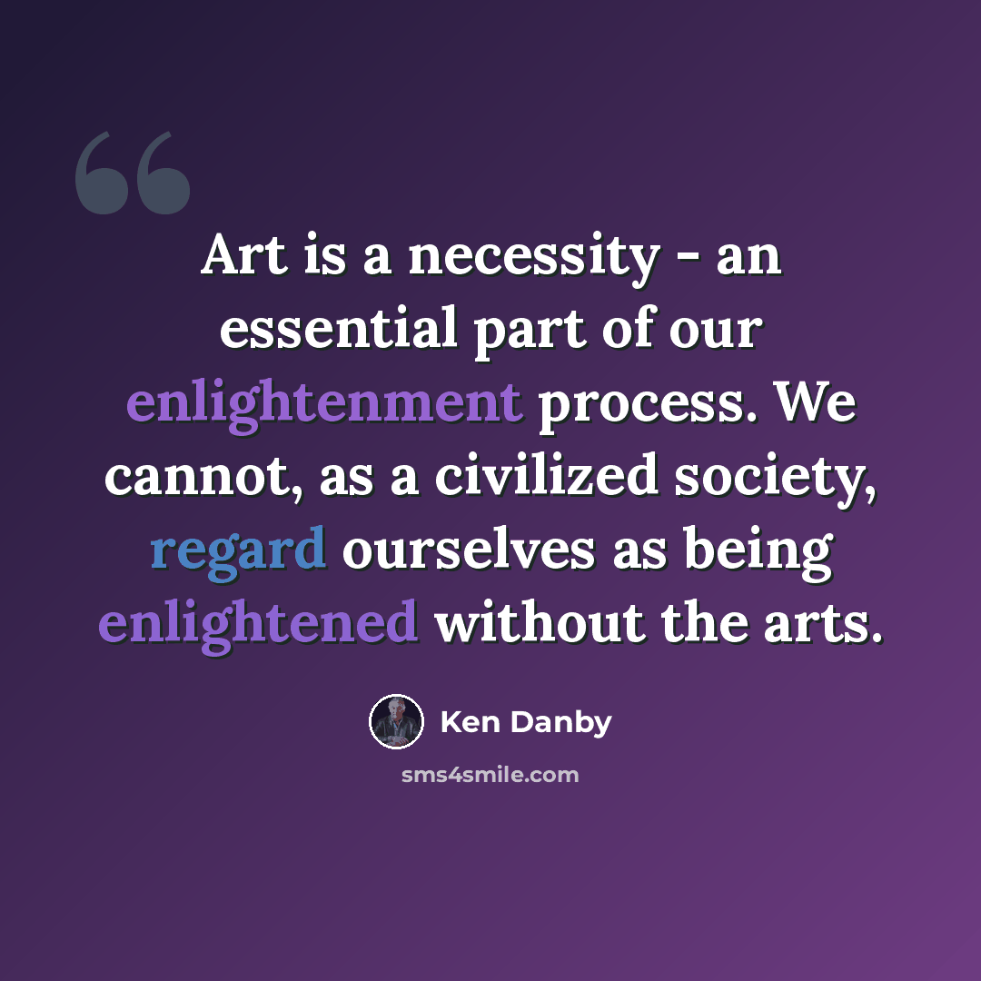 “Art is a necessity - an essential part of our enlightenment process. We cannot, as a civilized society, regard ourselves as being enlightened without the arts.” quote by Ken Danby