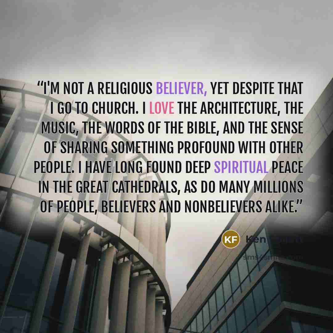 “I'm not a religious believer, yet despite that I go to church. I love the architecture, the music, the words of the Bible, and the sense of sharing something profound with other people. I have long found deep spiritual peace in the great cathedrals, as do many millions of people, believers and…” quote by Ken Follett