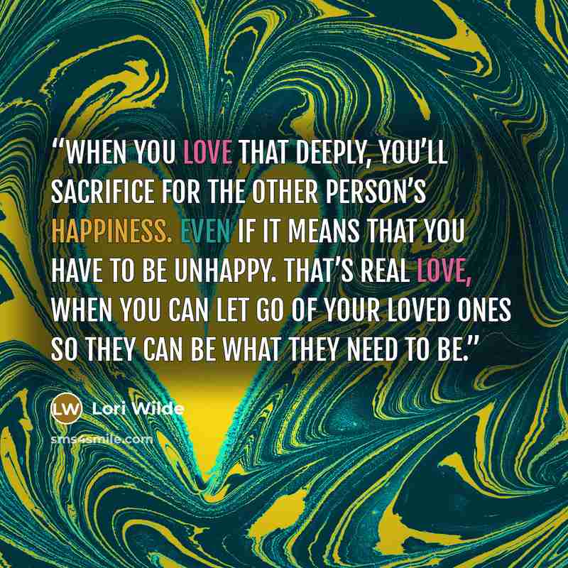 “When you love that deeply, you’ll sacrifice for the other person’s happiness. Even if it means that you have to be unhappy. That’s real love, when you can let go of your loved ones so they can be what they need to be.” quote by Lori Wilde