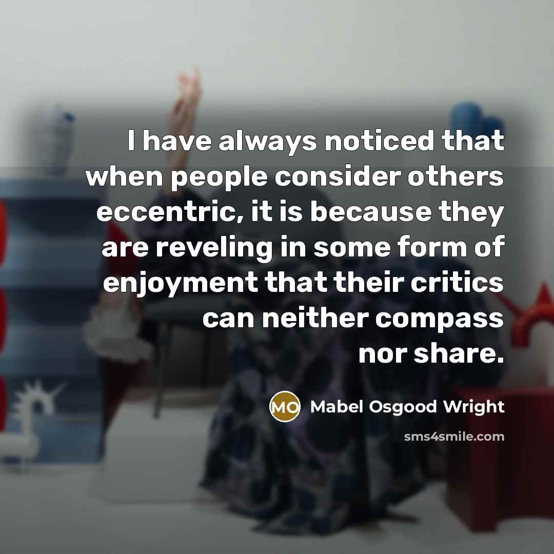“I have always noticed that when people consider others eccentric, it is because they are reveling in some form of enjoyment that their critics can neither compass nor share.” quote by Mabel Osgood Wright