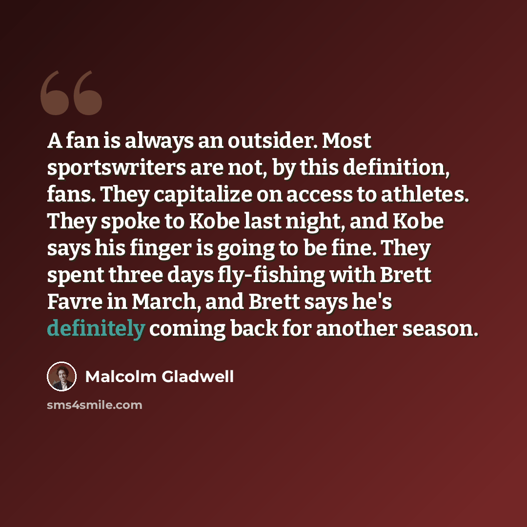 “A fan is always an outsider. Most sportswriters are not, by this definition, fans. They capitalize on access to athletes. They spoke to Kobe last night, and Kobe says his finger is going to be fine. They spent three days fly-fishing with Brett Favre in March, and Brett says he's definitely coming…” quote by Malcolm Gladwell
