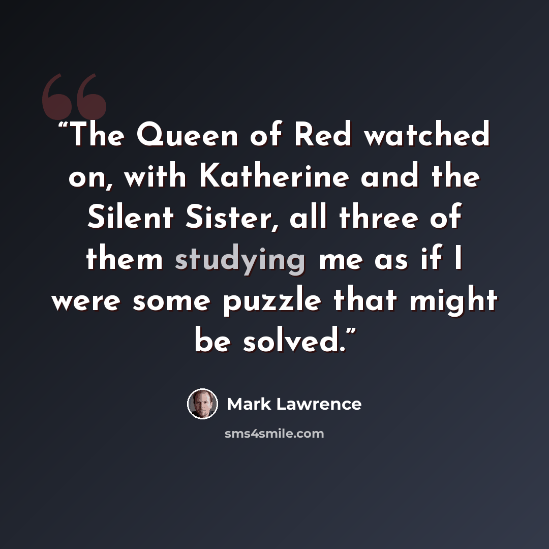“The Queen of Red watched on, with Katherine and the Silent Sister, all three of them studying me as if I were some puzzle that might be solved.” quote by Mark Lawrence