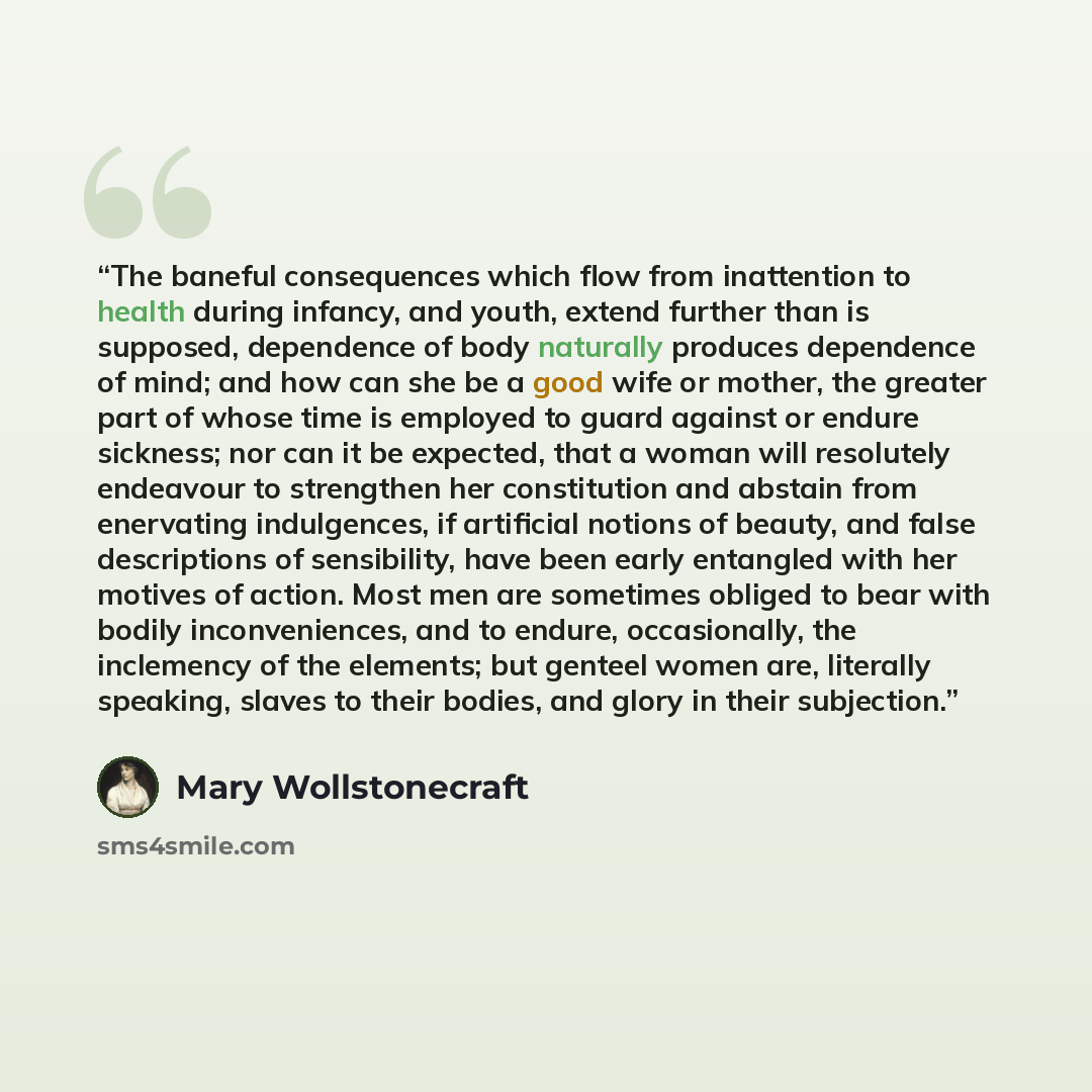 “The baneful consequences which flow from inattention to health during infancy, and youth, extend further than is supposed, dependence of body naturally produces dependence of mind; and how can she be a good wife or mother, the greater part of whose time is employed to guard against or endure…” quote by Mary Wollstonecraft