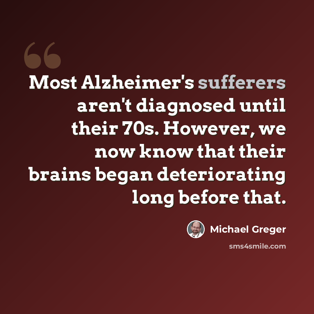 “Most Alzheimer's sufferers aren't diagnosed until their 70s. However, we now know that their brains began deteriorating long before that.” quote by Michael Greger
