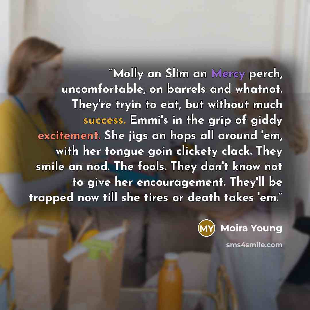 “Molly an Slim an Mercy perch, uncomfortable, on barrels and whatnot. They're tryin to eat, but without much success. Emmi's in the grip of giddy excitement. She jigs an hops all around 'em, with her tongue goin clickety clack. They smile an nod. The fools. They don't know not to give her…” quote by Moira Young