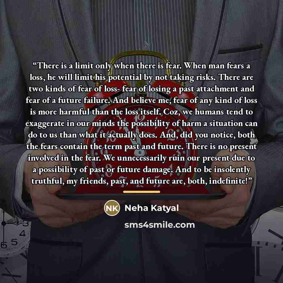 “There is a limit only when there is fear. When man fears a loss, he will limit his potential by not taking risks. There are two kinds of fear of loss- fear of losing a past attachment and fear of a future failure. And believe me, fear of any kind of loss is more harmful than the loss itself. Coz…” quote by Neha Katyal
