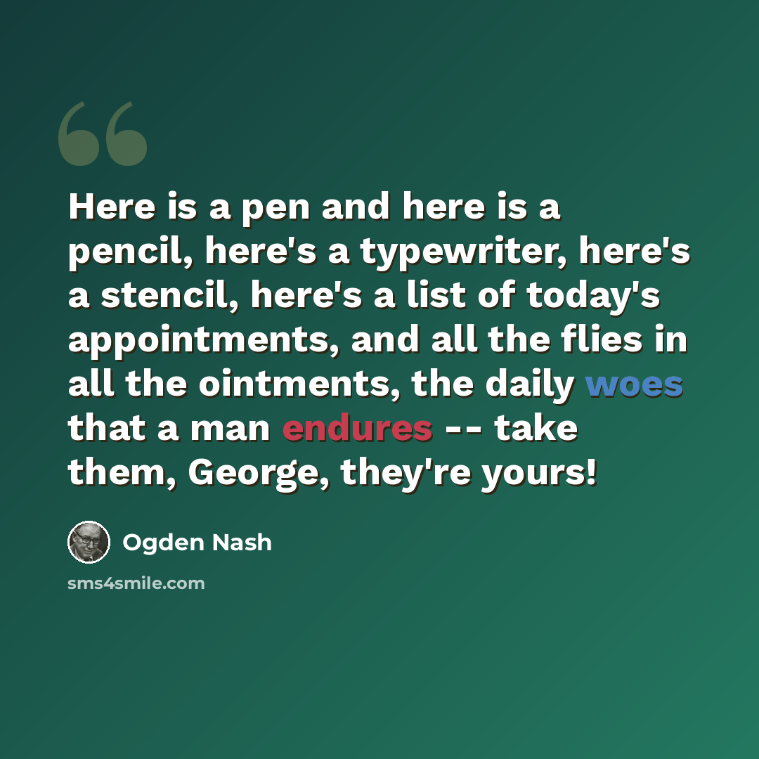 “Here is a pen and here is a pencil, here's a typewriter, here's a stencil, here's a list of today's appointments, and all the flies in all the ointments, the daily woes that a man endures -- take them, George, they're yours!” quote by Ogden Nash