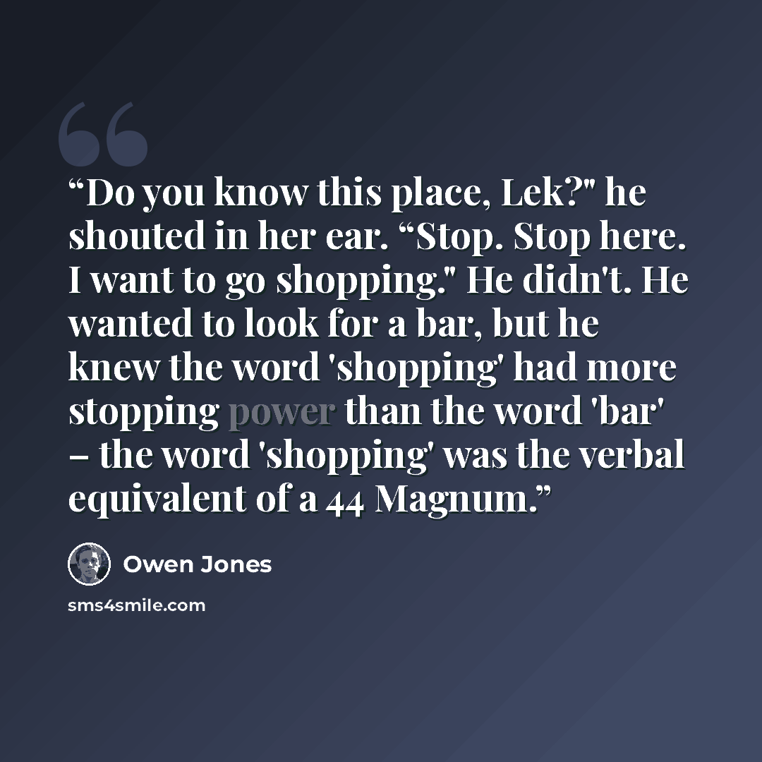 “Do you know this place, Lek?" he shouted in her ear. “Stop. Stop here. I want to go shopping." He didn't. He wanted to look for a bar, but he knew the word 'shopping' had more stopping power than the word 'bar' – the word 'shopping' was the verbal equivalent of a 44 Magnum.” quote by Owen Jones