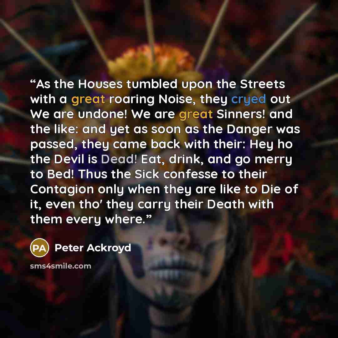 “As the Houses tumbled upon the Streets with a great roaring Noise, they cryed out We are undone! We are great Sinners! and the like: and yet as soon as the Danger was passed, they came back with their: Hey ho the Devil is Dead! Eat, drink, and go merry to Bed! Thus the Sick confesse to their…” quote by Peter Ackroyd