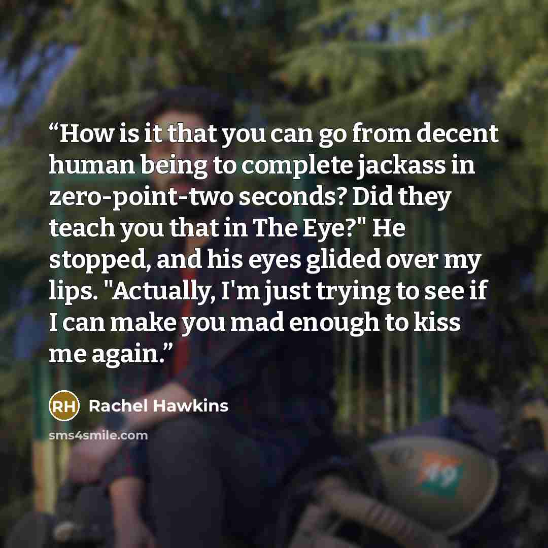 “How is it that you can go from decent human being to complete jackass in zero-point-two seconds? Did they teach you that in The Eye?" He stopped, and his eyes glided over my lips. "Actually, I'm just trying to see if I can make you mad enough to kiss me again.” quote by Rachel Hawkins