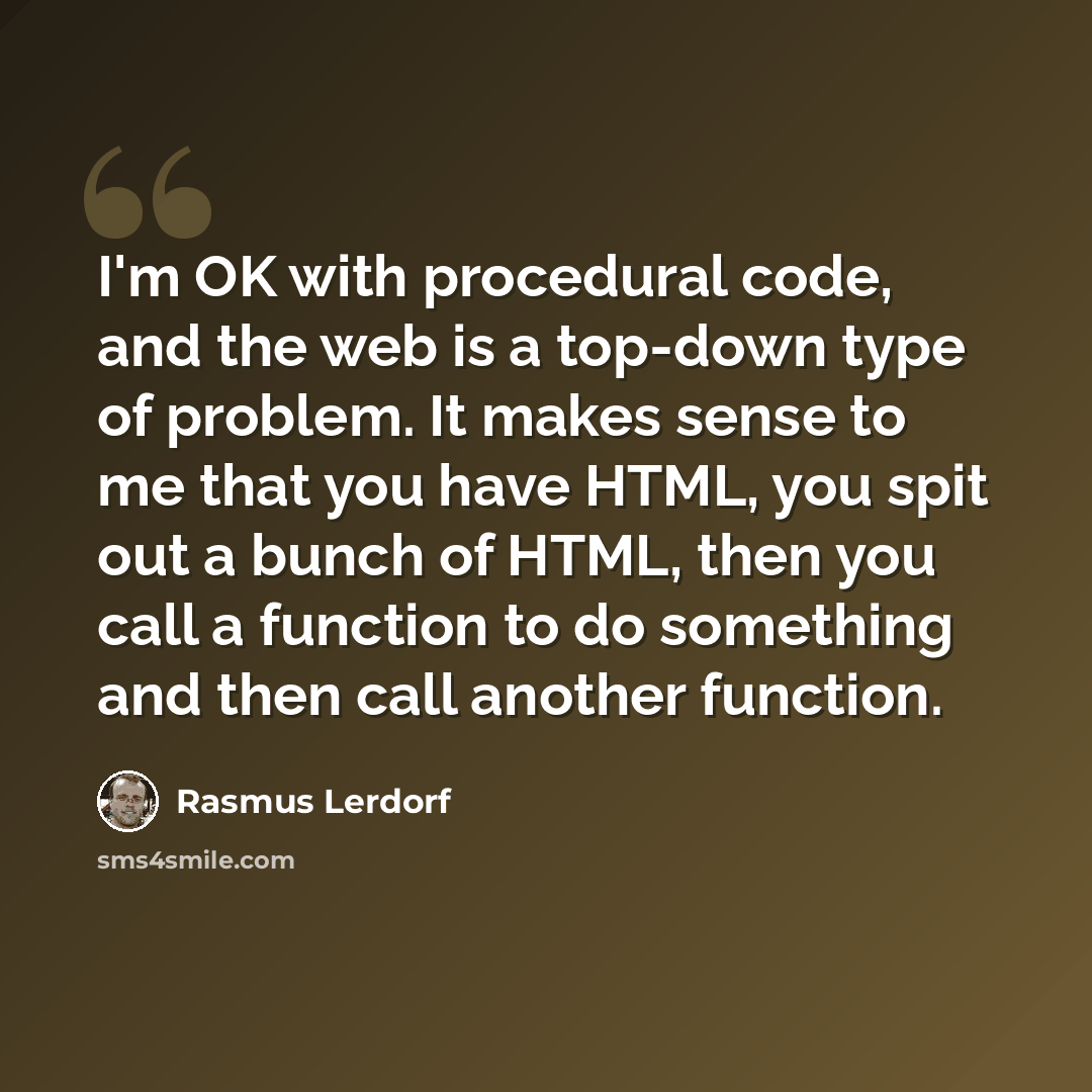 “I'm OK with procedural code, and the web is a top-down type of problem. It makes sense to me that you have HTML, you spit out a bunch of HTML, then you call a function to do something and then call another function.” quote by Rasmus Lerdorf