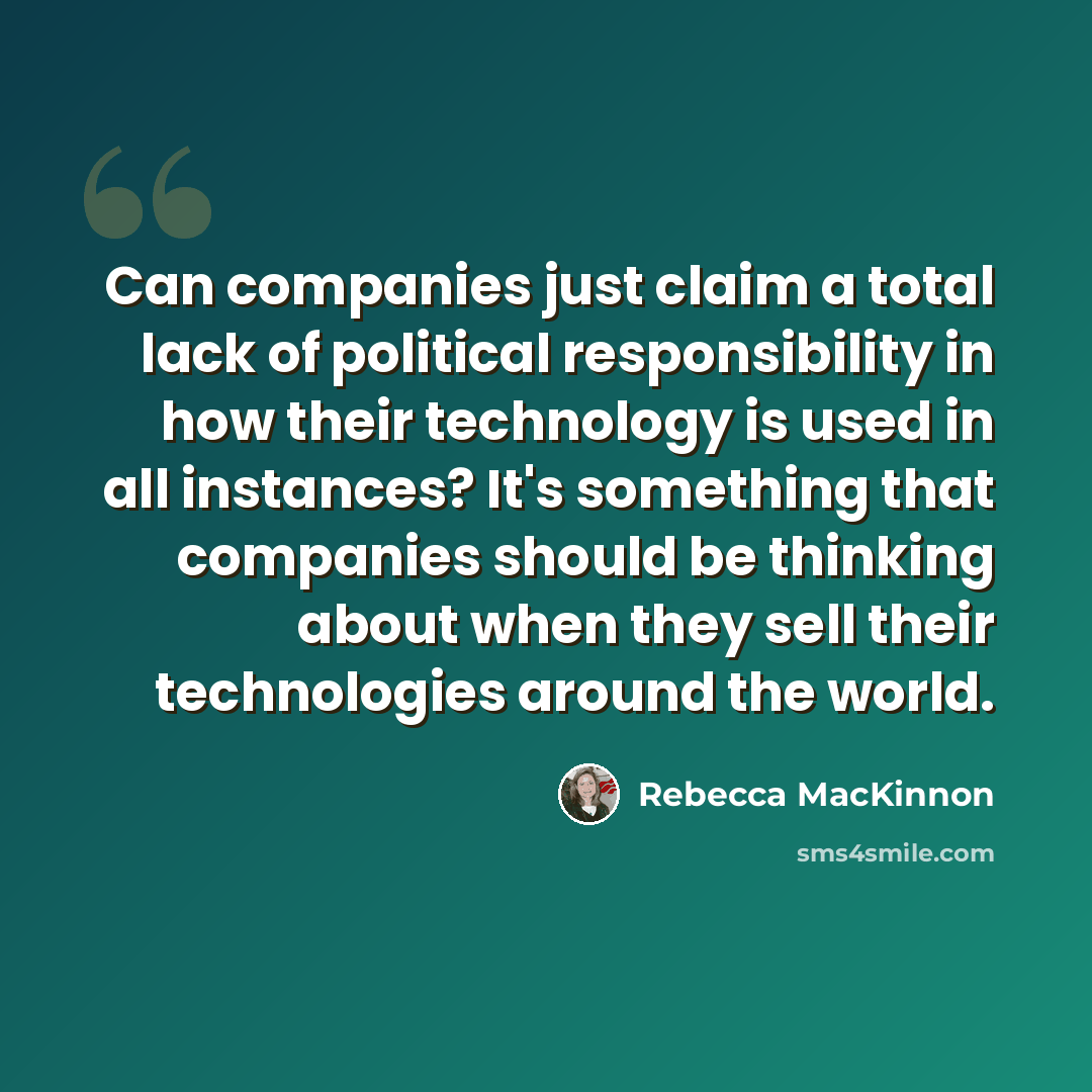 “Can companies just claim a total lack of political responsibility in how their technology is used in all instances? It's something that companies should be thinking about when they sell their technologies around the world.” quote by Rebecca MacKinnon