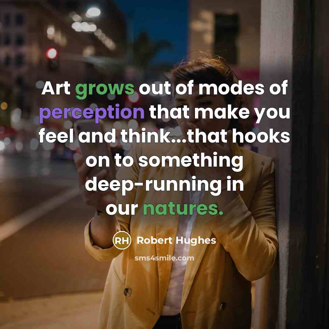“Art grows out of modes of perception that make you feel and think...that hooks on to something deep-running in our natures.” quote by Robert Hughes