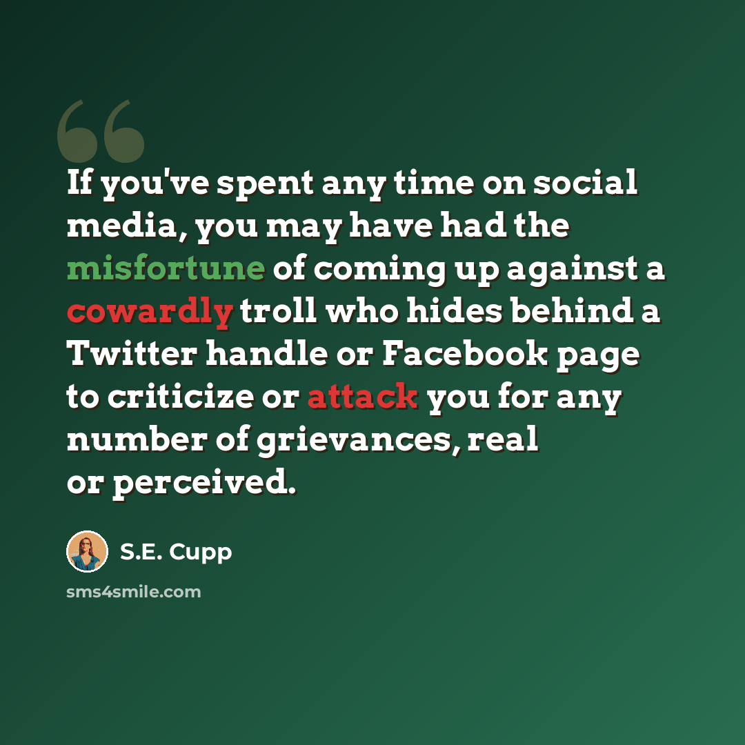 “If you've spent any time on social media, you may have had the misfortune of coming up against a cowardly troll who hides behind a Twitter handle or Facebook page to criticize or attack you for any number of grievances, real or perceived.” quote by S.E. Cupp