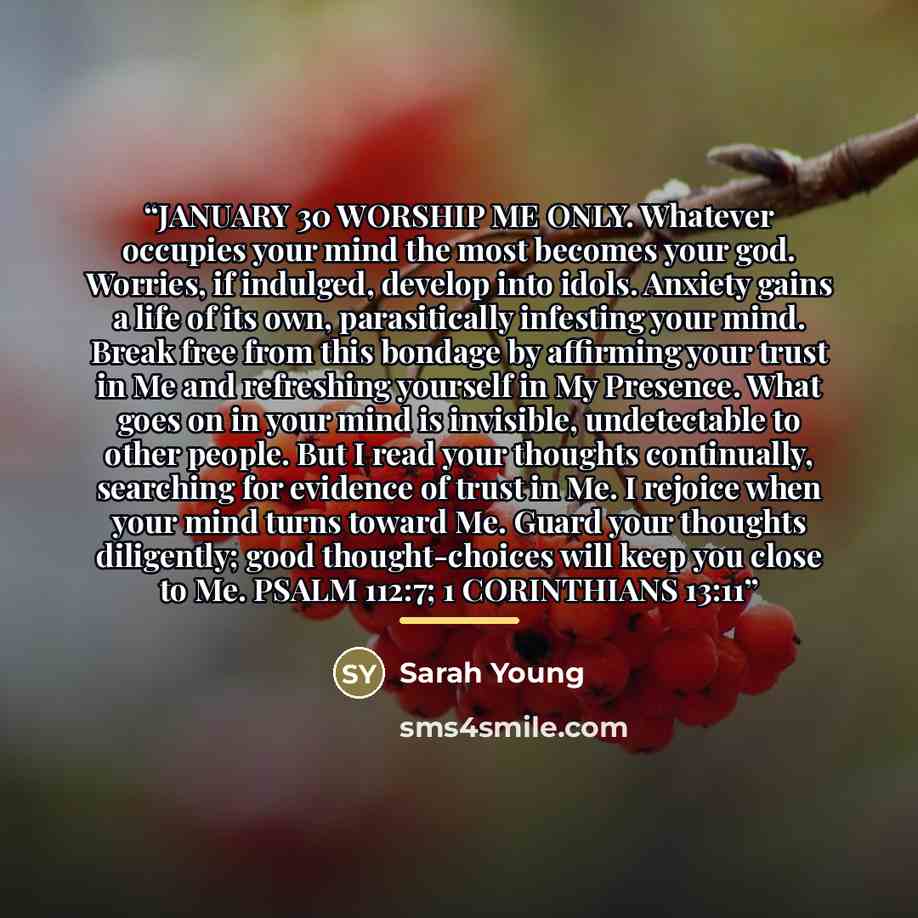 “JANUARY 30 WORSHIP ME ONLY. Whatever occupies your mind the most becomes your god. Worries, if indulged, develop into idols. Anxiety gains a life of its own, parasitically infesting your mind. Break free from this bondage by affirming your trust in Me and refreshing yourself in My Presence. What…” quote by Sarah Young
