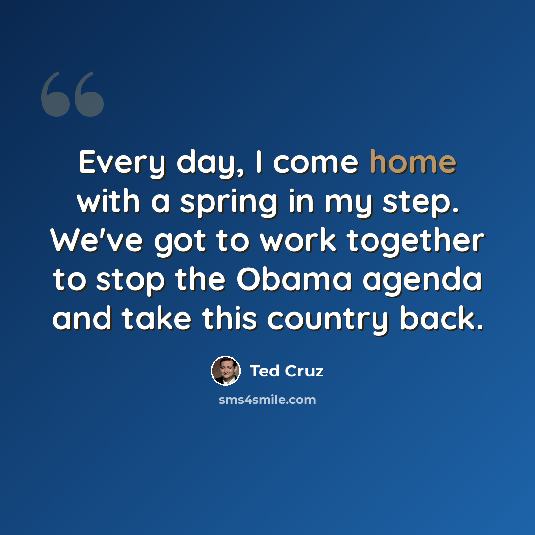 “Every day, I come home with a spring in my step. We've got to work together to stop the Obama agenda and take this country back.” quote by Ted Cruz