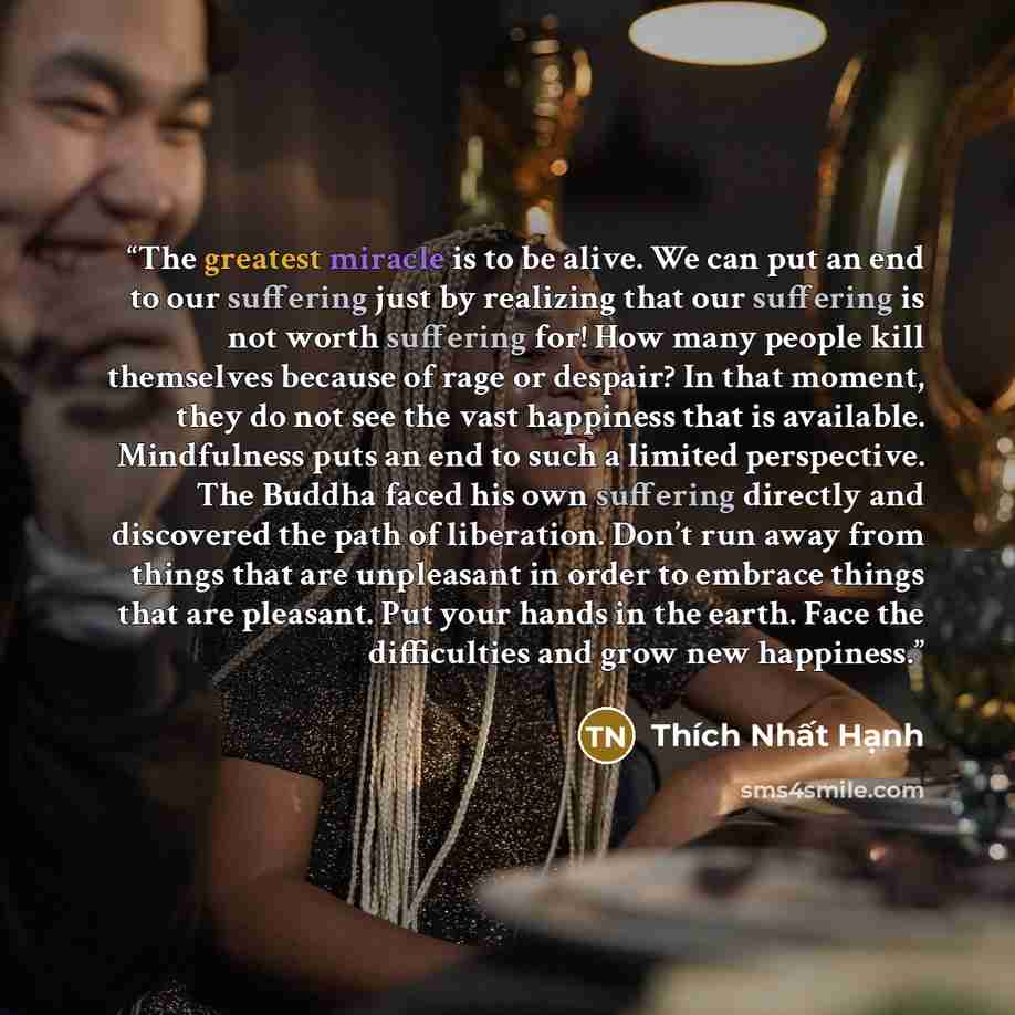 “The greatest miracle is to be alive. We can put an end to our suffering just by realizing that our suffering is not worth suffering for! How many people kill themselves because of rage or despair? In that moment, they do not see the vast happiness that is available. Mindfulness puts an end to such…” quote by Thích Nhất Hạnh