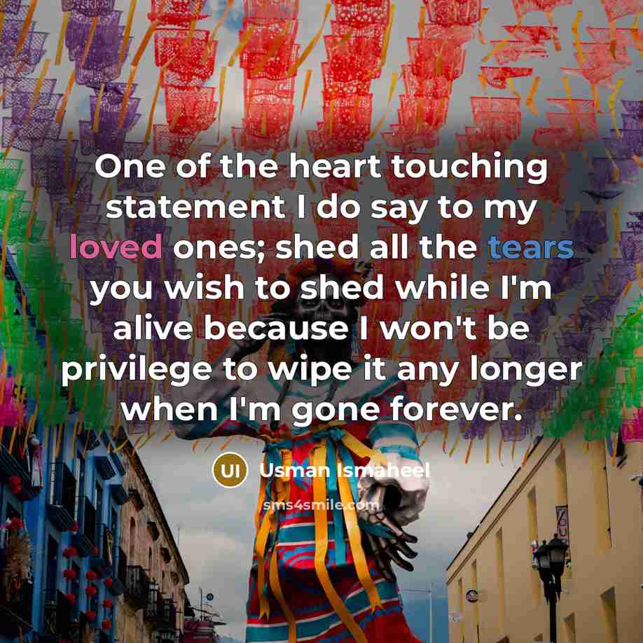“One of the heart touching statement I do say to my loved ones; shed all the tears you wish to shed while I'm alive because I won't be privilege to wipe it any longer when I'm gone forever.” quote by Usman Ismaheel