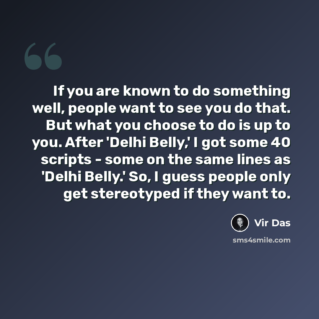 “If you are known to do something well, people want to see you do that. But what you choose to do is up to you. After 'Delhi Belly,' I got some 40 scripts - some on the same lines as 'Delhi Belly.' So, I guess people only get stereotyped if they want to.” quote by Vir Das