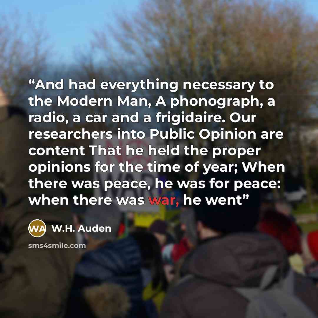 “And had everything necessary to the Modern Man, A phonograph, a radio, a car and a frigidaire. Our researchers into Public Opinion are content That he held the proper opinions for the time of year; When there was peace, he was for peace: when there was war, he went” quote by W.H. Auden