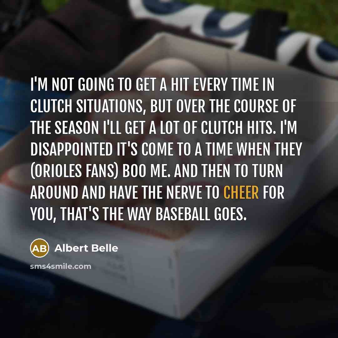 “I'm not going to get a hit every time in clutch situations, but over the course of the season I'll get a lot of clutch hits. I'm disappointed it's come to a time when they (Orioles fans) boo me. And then to turn around and have the nerve to cheer for you, that's the way baseball goes.” quote by Albert Belle