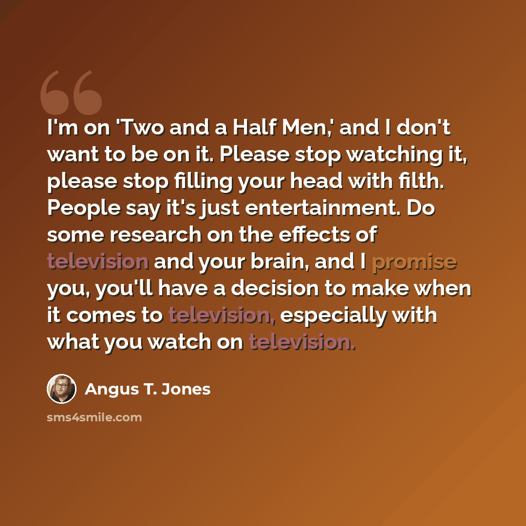 “I'm on 'Two and a Half Men,' and I don't want to be on it. Please stop watching it, please stop filling your head with filth. People say it's just entertainment. Do some research on the effects of television and your brain, and I promise you, you'll have a decision to make when it comes to…” quote by Angus T. Jones