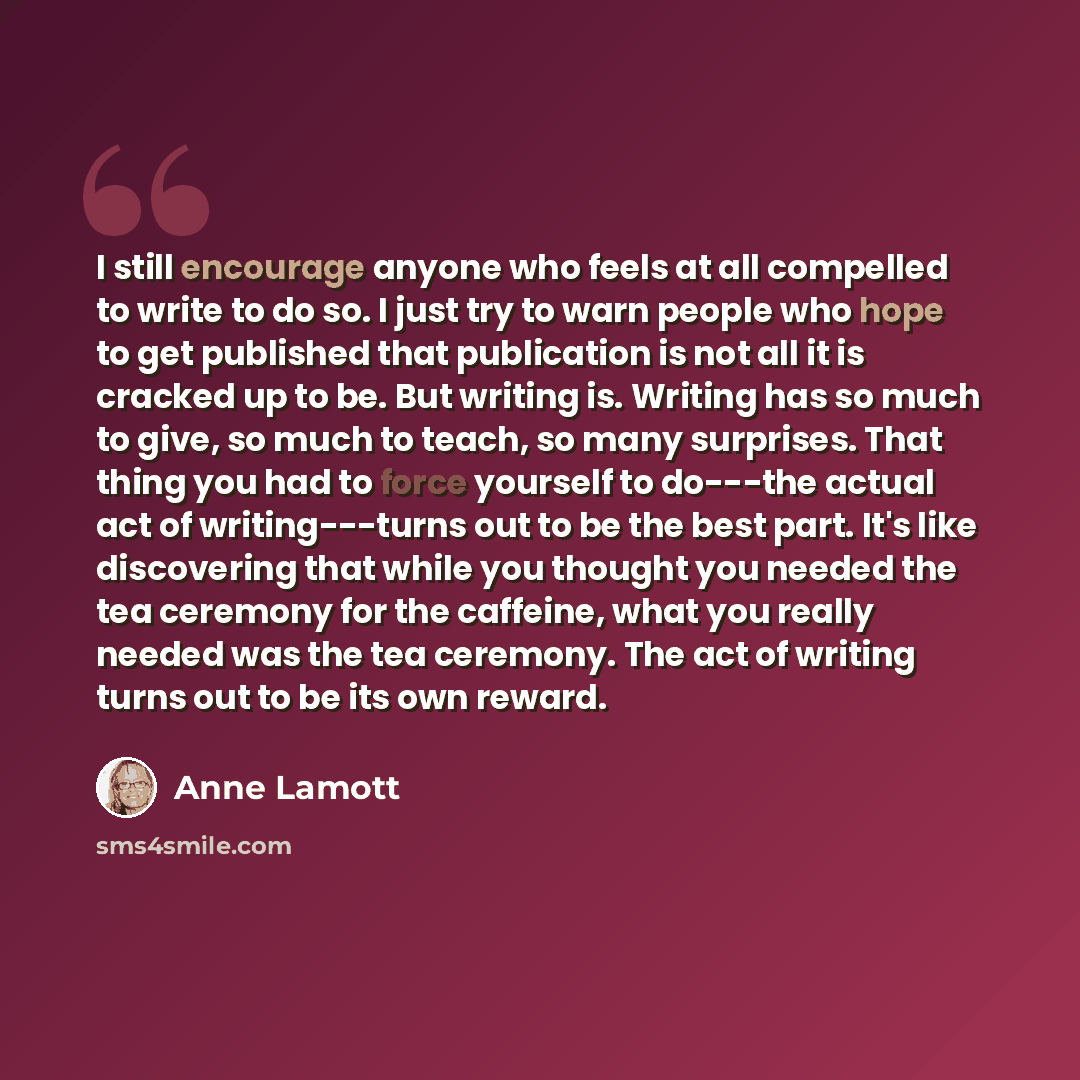 “I still encourage anyone who feels at all compelled to write to do so. I just try to warn people who hope to get published that publication is not all it is cracked up to be. But writing is. Writing has so much to give, so much to teach, so many surprises. That thing you had to force yourself to…” quote by Anne Lamott