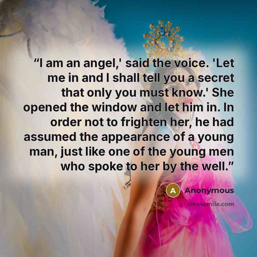 “I am an angel,' said the voice. 'Let me in and I shall tell you a secret that only you must know.' She opened the window and let him in. In order not to frighten her, he had assumed the appearance of a young man, just like one of the young men who spoke to her by the well.” quote by Anonymous