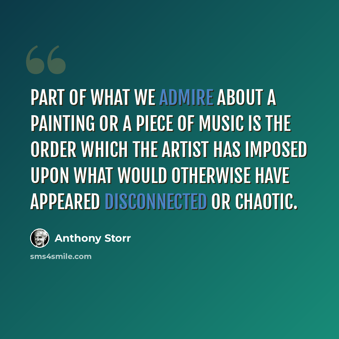 “Part of what we admire about a painting or a piece of music is the order which the artist has imposed upon what would otherwise have appeared disconnected or chaotic.” quote by Anthony Storr